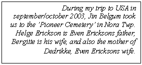Tekstboks: During my trip to USA in september/october 2003, Jin Belgum took us to the ’Pioneer Cemetery’ in Nora Twp.   Helge Erickson is Even Ericksons father, Bergitte is his wife, and also the mother of Dedrikke, Even Ericksons wife.  